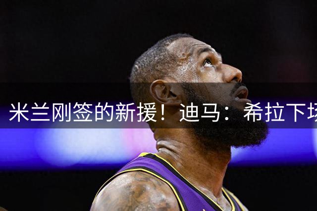 米兰刚签的新援！迪马：希拉下场是因伤情，球员右大腿拉伤